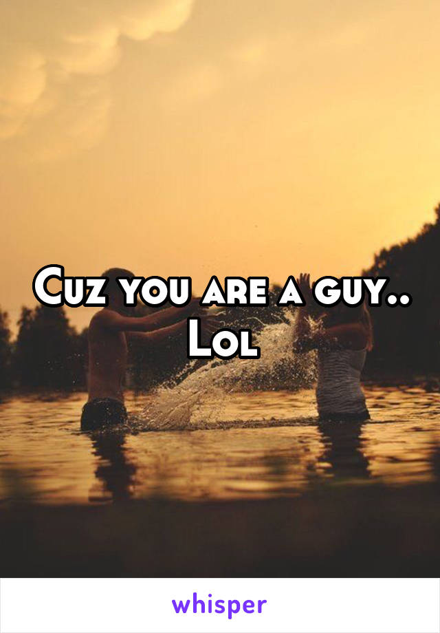 Cuz you are a guy.. Lol