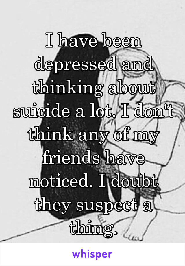 I have been depressed and thinking about suicide a lot. I don't think any of my friends have noticed. I doubt they suspect a thing.