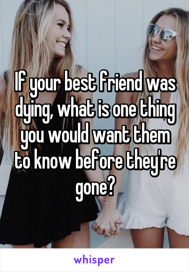 If your best friend was dying, what is one thing you would want them to know before they're gone?