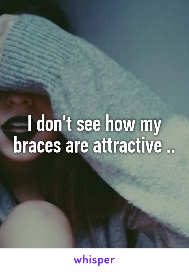 I don't see how my braces are attractive ..