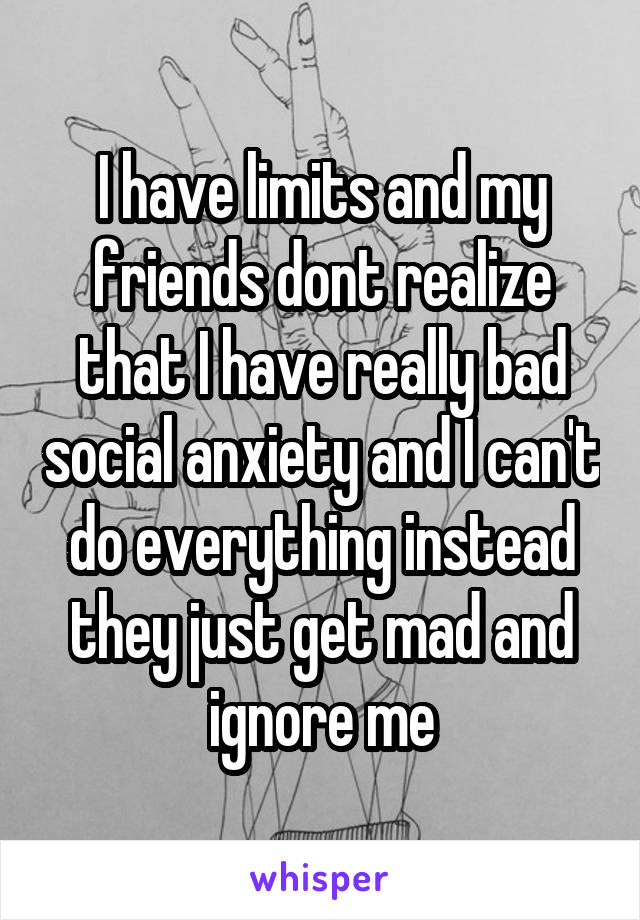 I have limits and my friends dont realize that I have really bad social anxiety and I can't do everything instead they just get mad and ignore me