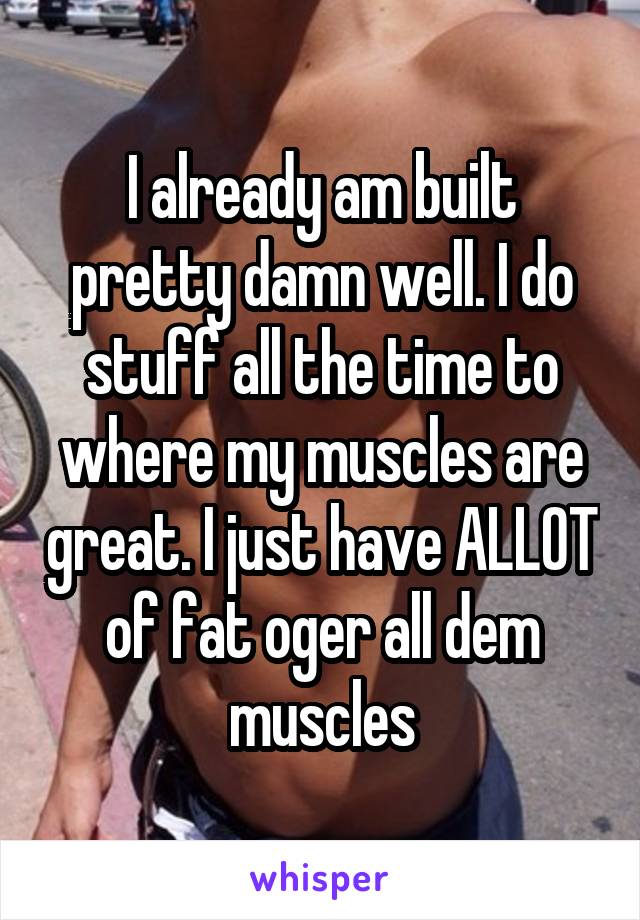 I already am built pretty damn well. I do stuff all the time to where my muscles are great. I just have ALLOT of fat oger all dem muscles