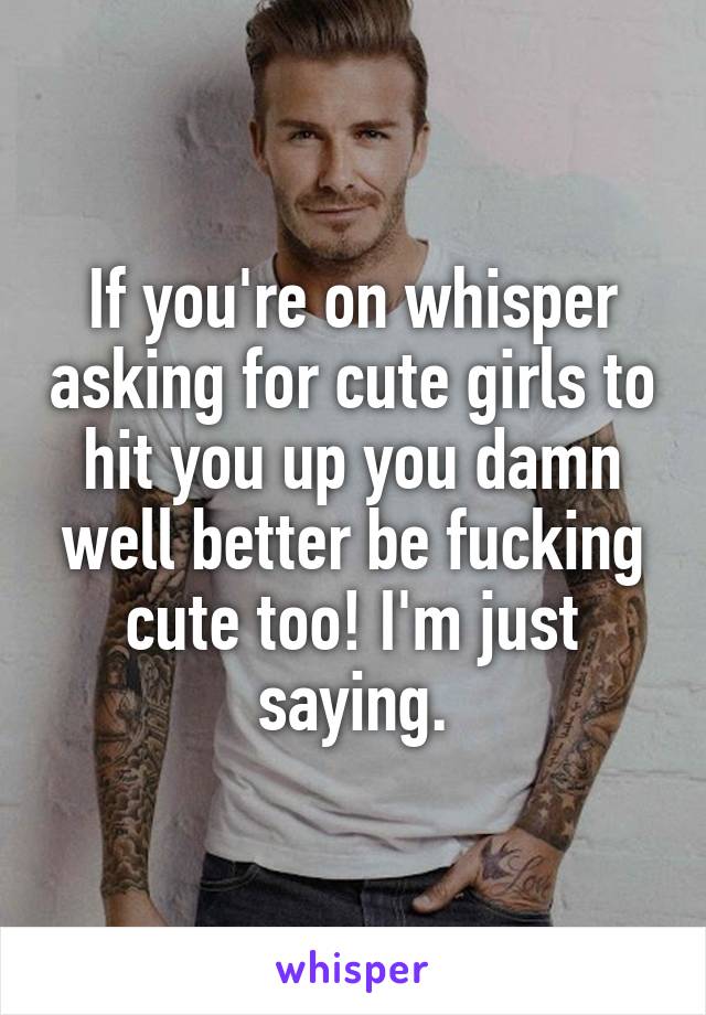 If you're on whisper asking for cute girls to hit you up you damn well better be fucking cute too! I'm just saying.