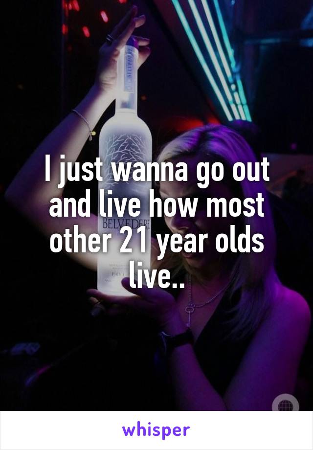 I just wanna go out and live how most other 21 year olds live..