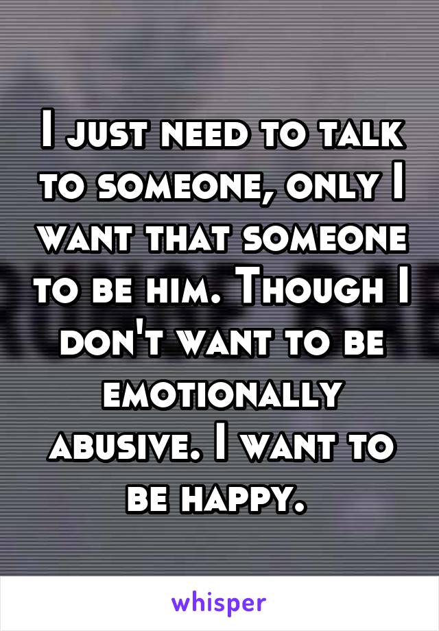 I just need to talk to someone, only I want that someone to be him. Though I don't want to be emotionally abusive. I want to be happy. 