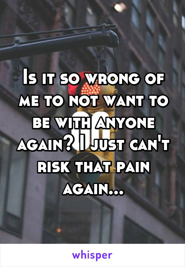 Is it so wrong of me to not want to be with anyone again? I just can't risk that pain again...