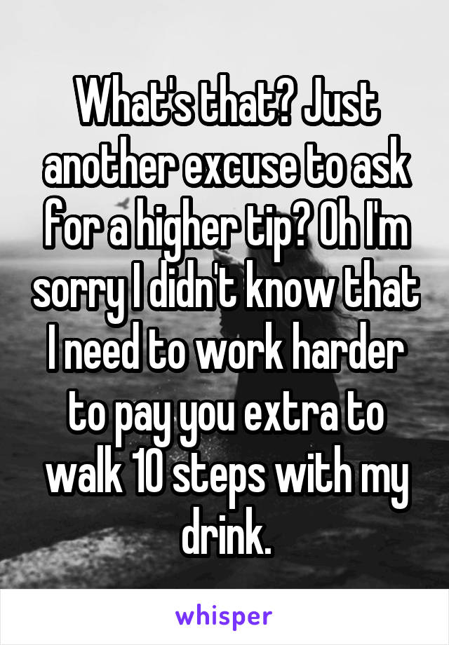 What's that? Just another excuse to ask for a higher tip? Oh I'm sorry I didn't know that I need to work harder to pay you extra to walk 10 steps with my drink.