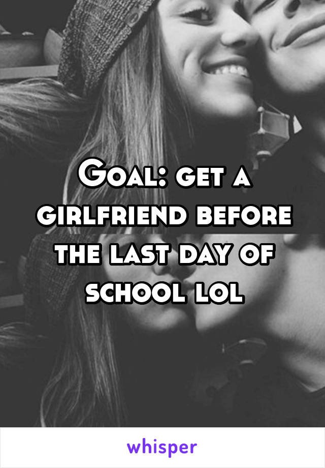 Goal: get a girlfriend before the last day of school lol