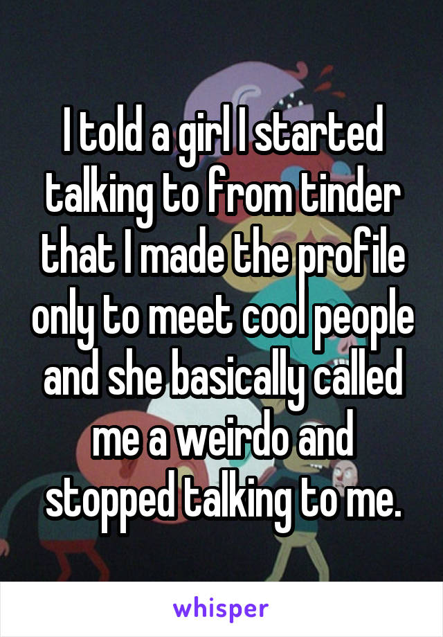 I told a girl I started talking to from tinder that I made the profile only to meet cool people and she basically called me a weirdo and stopped talking to me.