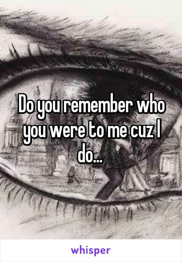 Do you remember who you were to me cuz I do... 