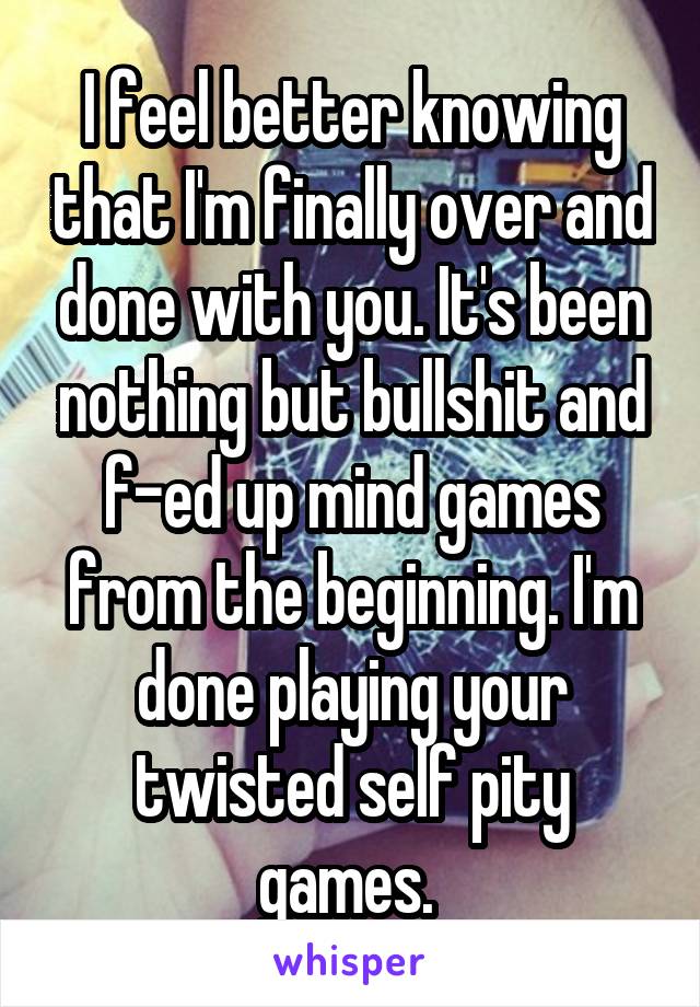 I feel better knowing that I'm finally over and done with you. It's been nothing but bullshit and f-ed up mind games from the beginning. I'm done playing your twisted self pity games. 