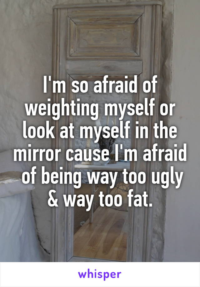 I'm so afraid of weighting myself or look at myself in the mirror cause I'm afraid  of being way too ugly & way too fat.