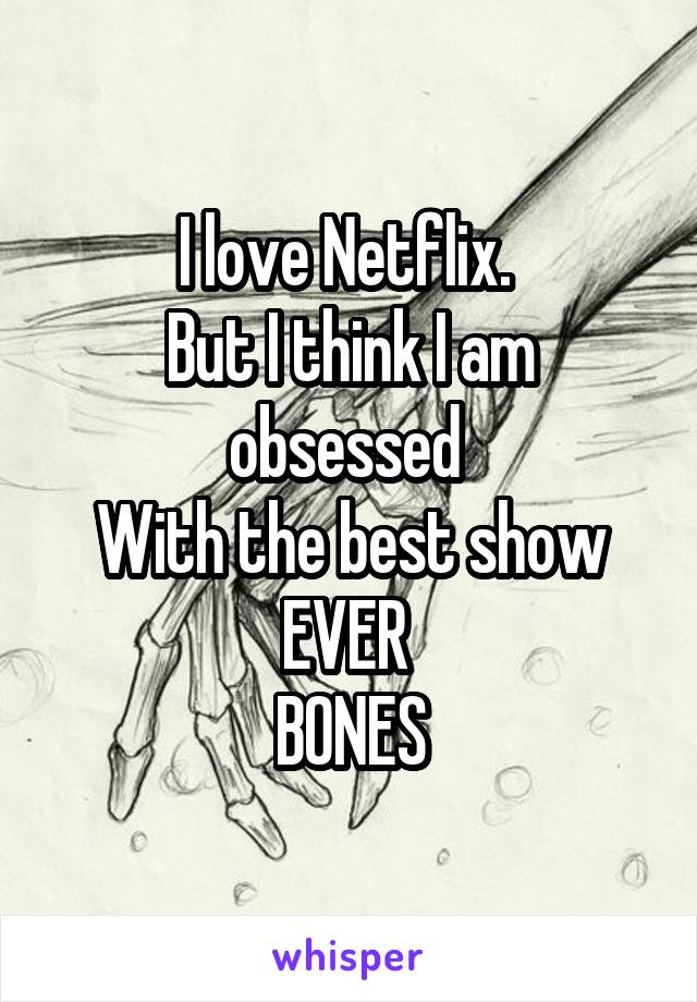 I love Netflix. 
But I think I am obsessed 
With the best show
EVER 
BONES