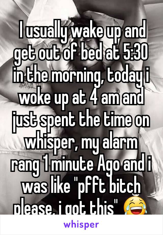  I usually wake up and get out of bed at 5:30 in the morning, today i woke up at 4 am and just spent the time on whisper, my alarm rang 1 minute Ago and i was like "pfft bitch please, i got this" 😂