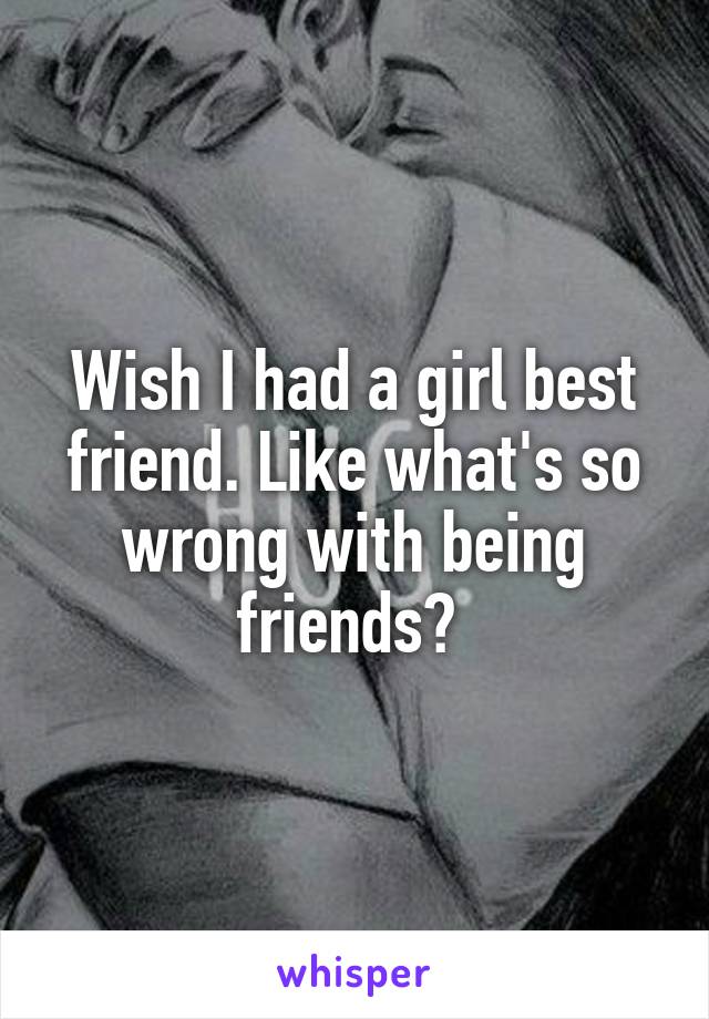 Wish I had a girl best friend. Like what's so wrong with being friends? 