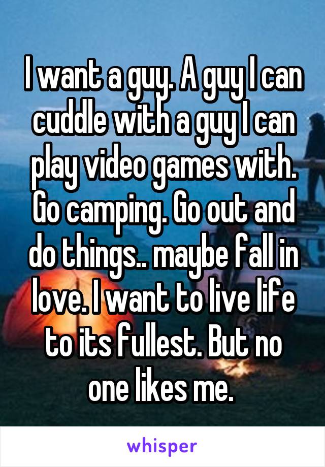 I want a guy. A guy I can cuddle with a guy I can play video games with. Go camping. Go out and do things.. maybe fall in love. I want to live life to its fullest. But no one likes me. 