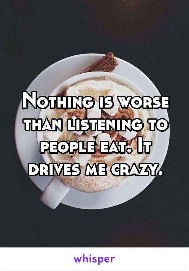 Nothing is worse than listening to people eat. It drives me crazy.