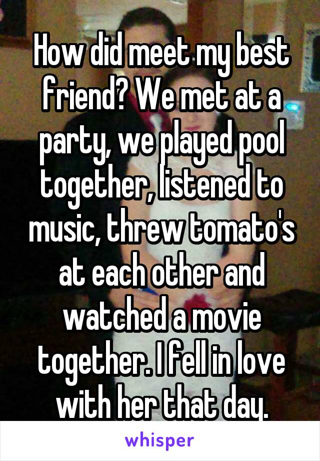 How did meet my best friend? We met at a party, we played pool together, listened to music, threw tomato's at each other and watched a movie together. I fell in love with her that day.