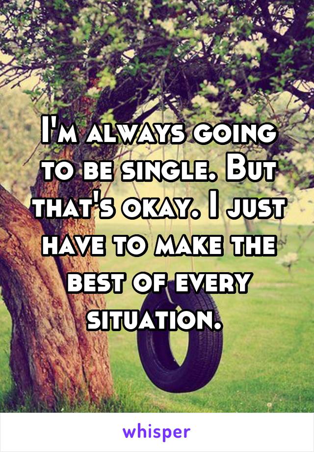 I'm always going to be single. But that's okay. I just have to make the best of every situation. 