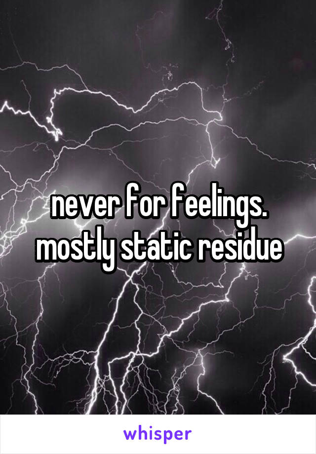 never for feelings. mostly static residue