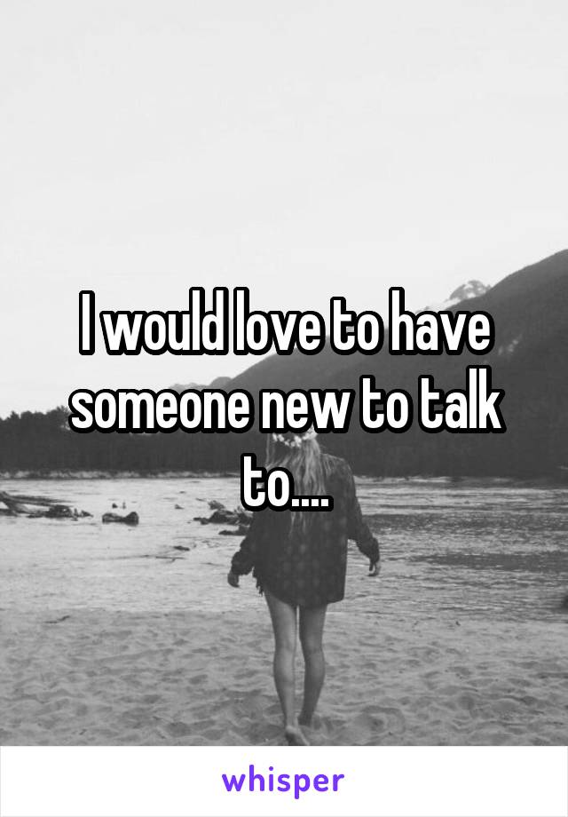 I would love to have someone new to talk to....