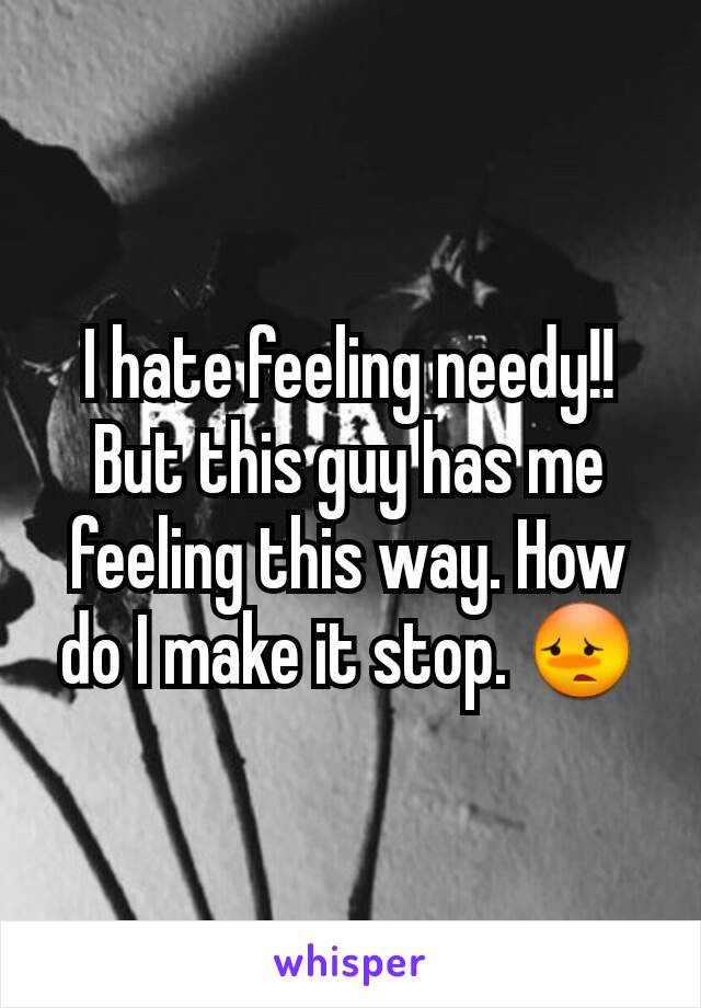 I hate feeling needy!! But this guy has me feeling this way. How do I make it stop. 😳