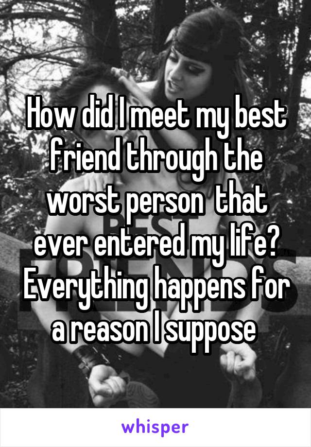 How did I meet my best friend through the worst person  that ever entered my life? Everything happens for a reason I suppose 