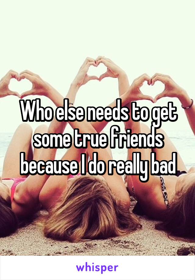 Who else needs to get some true friends because I do really bad