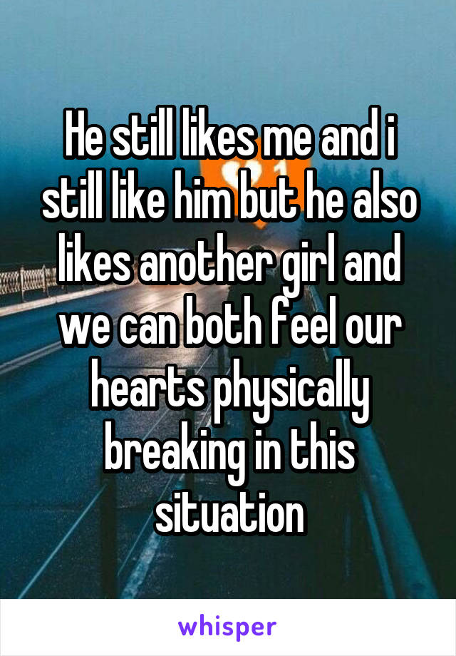 He still likes me and i still like him but he also likes another girl and we can both feel our hearts physically breaking in this situation