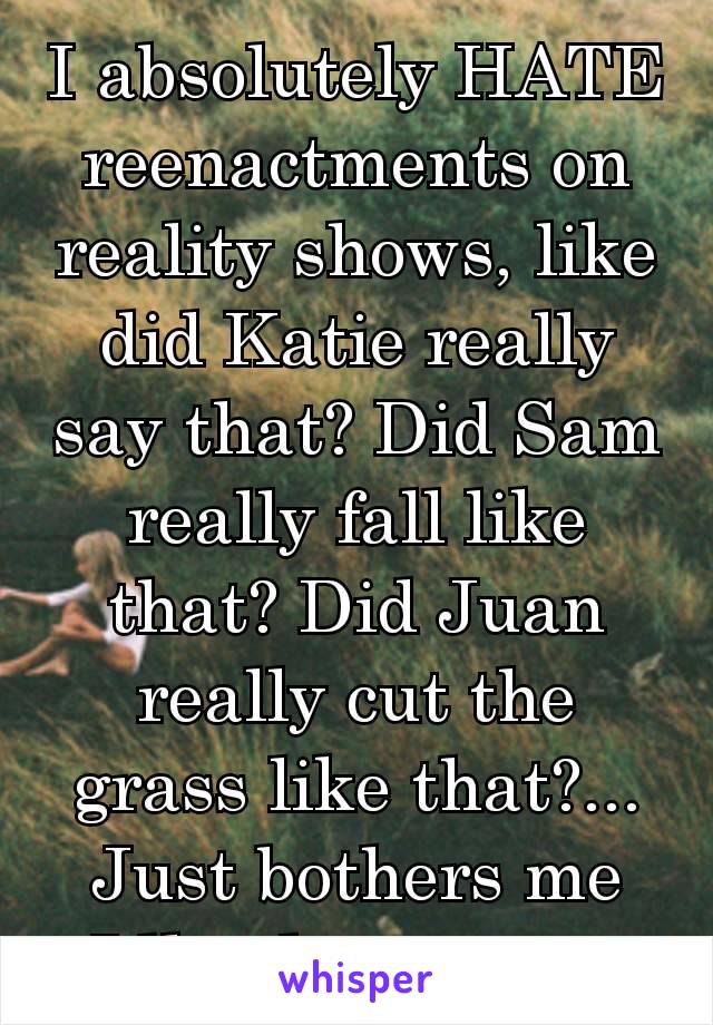 I absolutely HATE reenactments on reality shows, like did Katie really say that? Did Sam really fall like that? Did Juan really cut the grass like that?... Just bothers me Idk whatever 😒