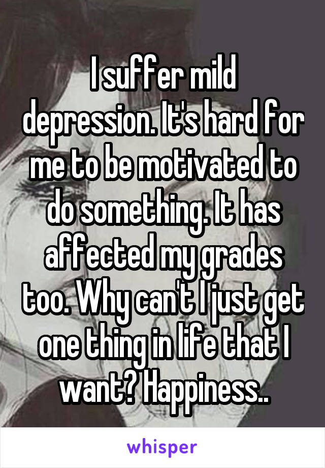 I suffer mild depression. It's hard for me to be motivated to do something. It has affected my grades too. Why can't I just get one thing in life that I want? Happiness..