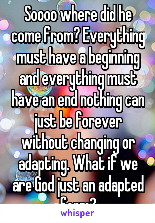 Soooo where did he come from? Everything must have a beginning and everything must have an end nothing can just be forever without changing or adapting. What if we are God just an adapted form?