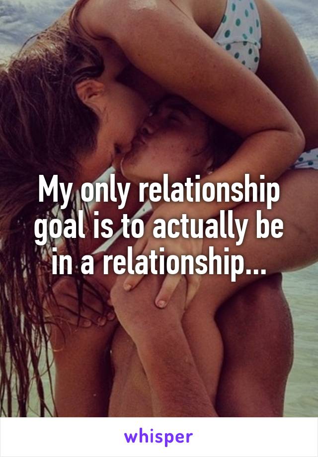 My only relationship goal is to actually be in a relationship...