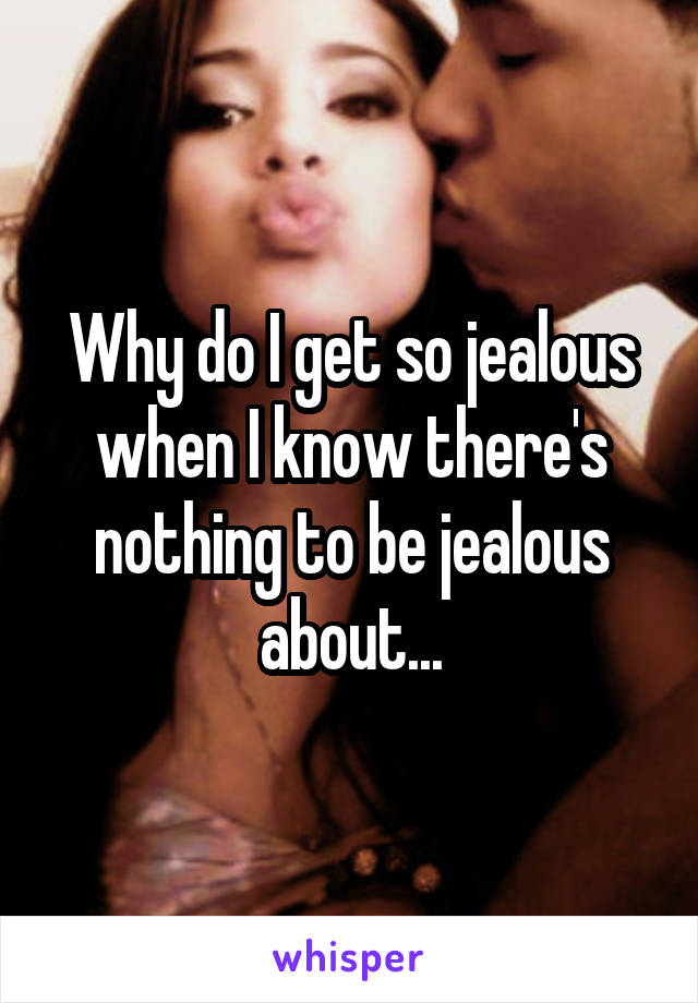 Why do I get so jealous when I know there's nothing to be jealous about...