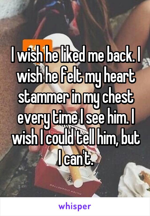 I wish he liked me back. I wish he felt my heart stammer in my chest every time I see him. I wish I could tell him, but I can't.