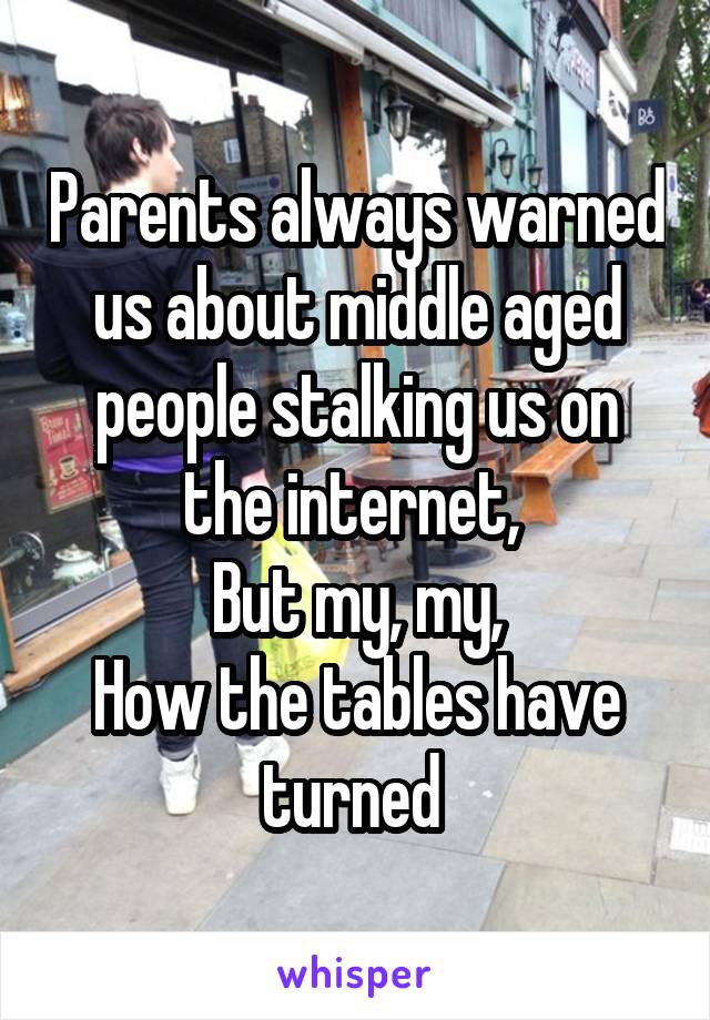 Parents always warned us about middle aged people stalking us on the internet, 
But my, my,
How the tables have turned 