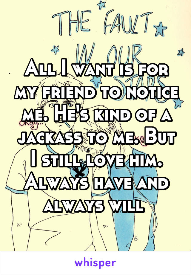 All I want is for my friend to notice me. He's kind of a jackass to me. But I still love him. Always have and always will 