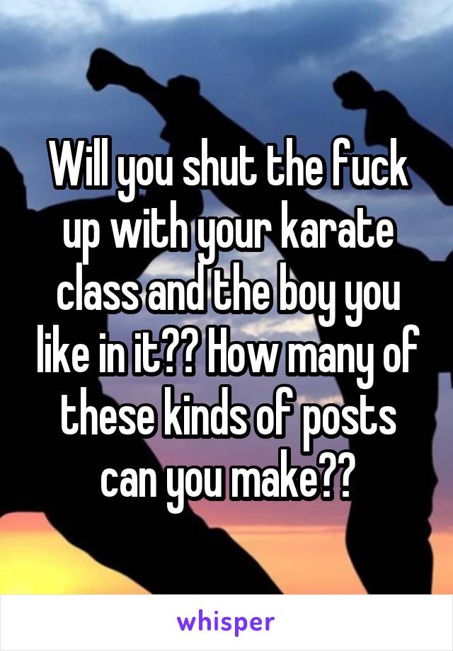 Will you shut the fuck up with your karate class and the boy you like in it?? How many of these kinds of posts can you make??