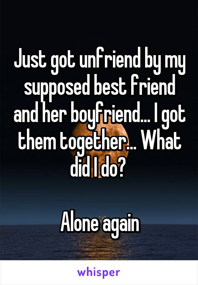 Just got unfriend by my supposed best friend and her boyfriend... I got them together... What did I do? 

Alone again