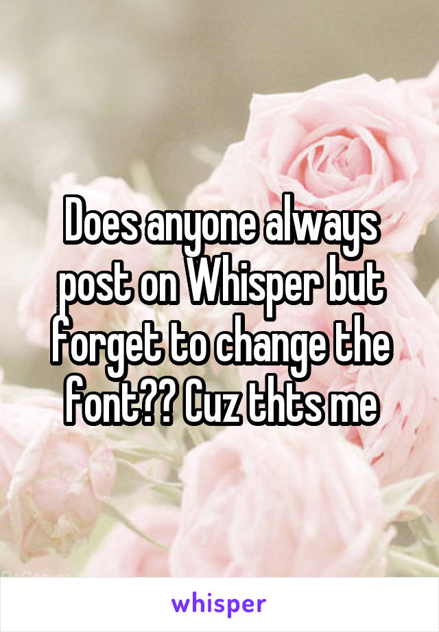 Does anyone always post on Whisper but forget to change the font?? Cuz thts me