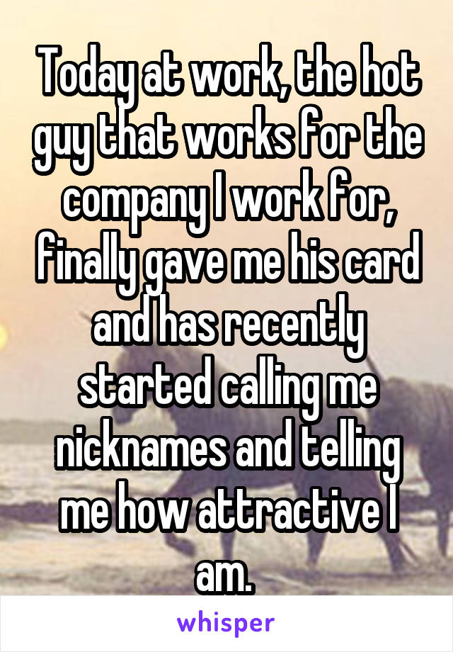 Today at work, the hot guy that works for the company I work for, finally gave me his card and has recently started calling me nicknames and telling me how attractive I am. 