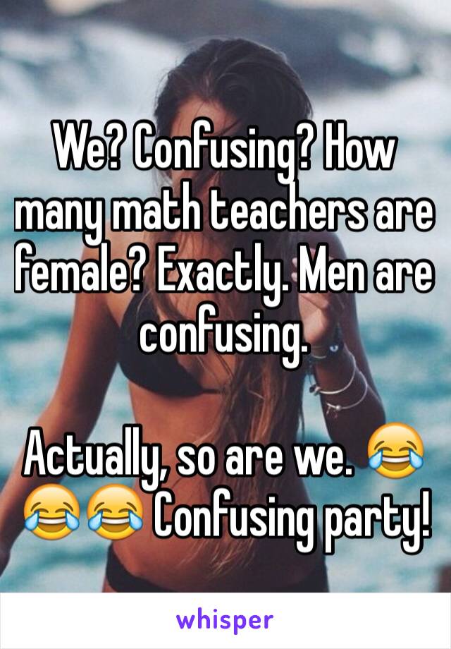 We? Confusing? How many math teachers are female? Exactly. Men are confusing. 

Actually, so are we. 😂😂😂 Confusing party!