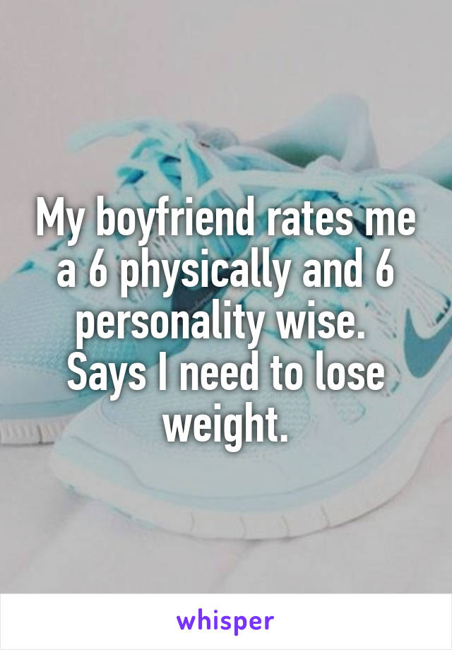 My boyfriend rates me a 6 physically and 6 personality wise. 
Says I need to lose weight.