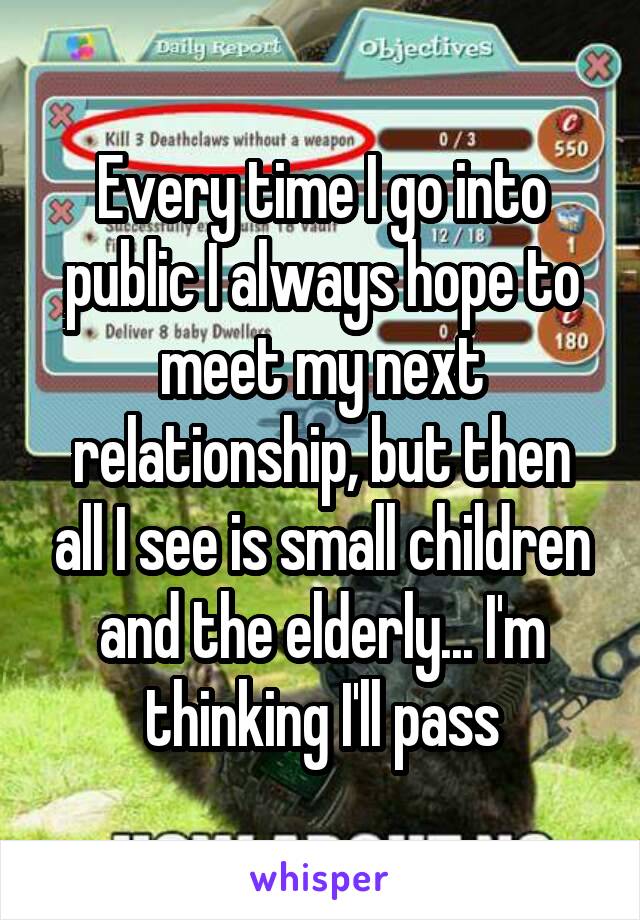 Every time I go into public I always hope to meet my next relationship, but then all I see is small children and the elderly... I'm thinking I'll pass