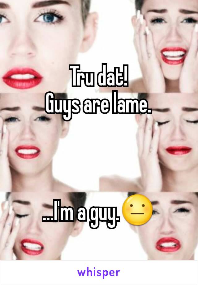 Tru dat!
Guys are lame.



...I'm a guy.😐