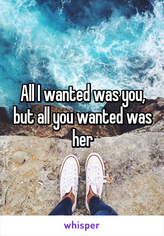 All I wanted was you, but all you wanted was her