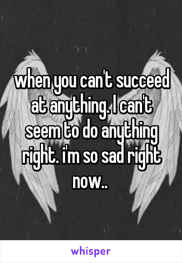 when you can't succeed at anything. I can't seem to do anything right. i'm so sad right now.. 