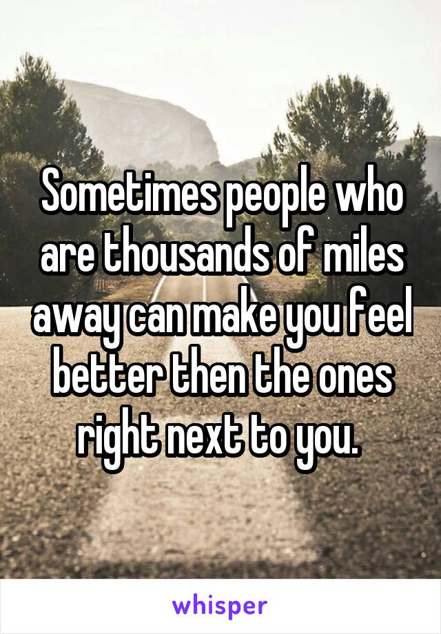 Sometimes people who are thousands of miles away can make you feel better then the ones right next to you. 