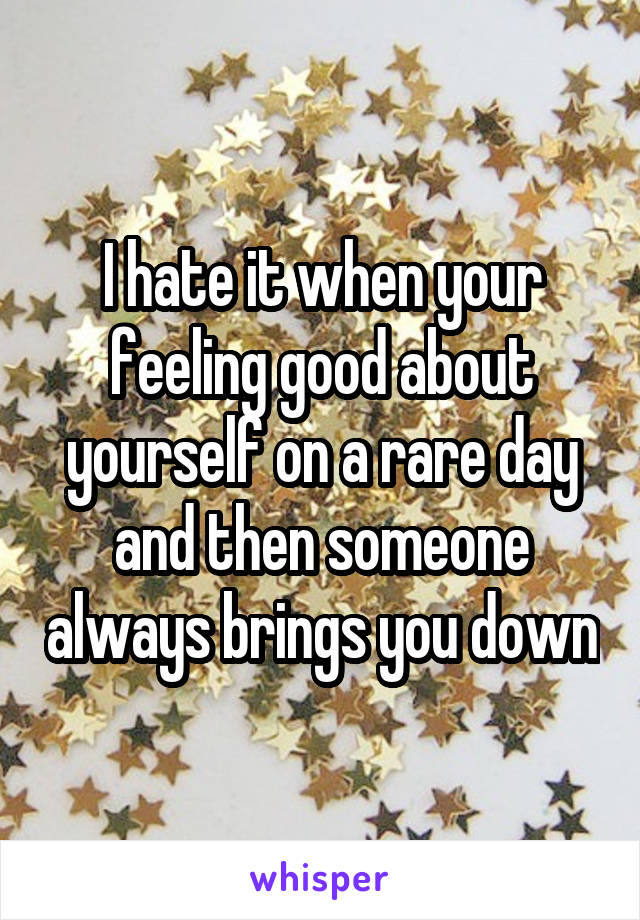 I hate it when your feeling good about yourself on a rare day and then someone always brings you down