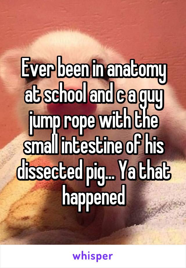 Ever been in anatomy at school and c a guy jump rope with the small intestine of his dissected pig... Ya that happened